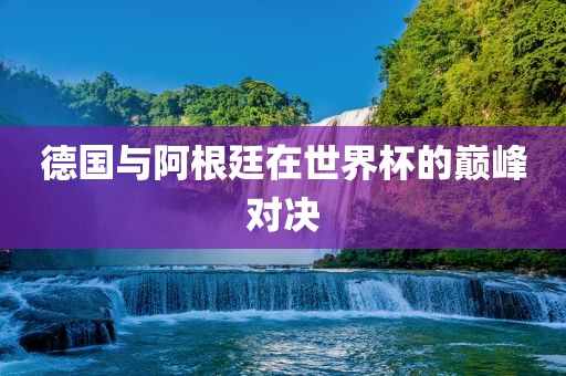 德国与阿根廷在世界杯河南立本管道设备有限公司的巅峰对决