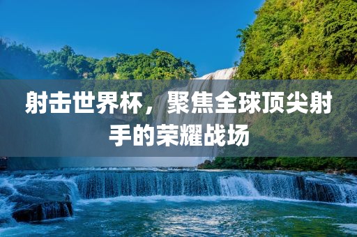 射击世界杯，聚焦全球顶尖射手的荣耀战场