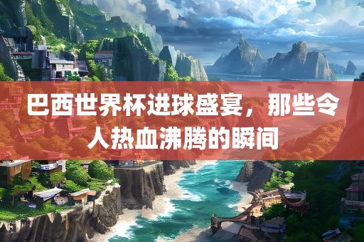 巴西世界杯进球盛宴，那些令人热血沸腾的瞬间