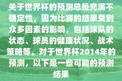 关于世界杯的预测总是充满不确定性，因为比赛的结果受到众多因素的影响，包括球队的状态、球员的健康状况、战术策略等。对于世界杯2014年的预测，以下是一些可能的预测结果