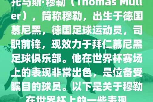 托马斯·穆勒(Thomas Müller),简称穆勒,出生于德国慕尼黑,德国足球运动员,司职前锋,现效力于拜仁慕尼黑足球俱乐部。他在世界杯赛场上的表现非常出色,是位备受瞩目的球员。以下是关于穆勒在世界杯上的一些表现