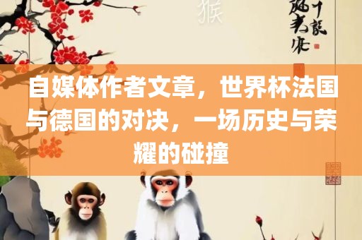 自媒体作者文章,世界杯法国与德国的对决,一场历史与荣耀的碰撞