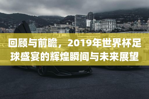 回顾与前瞻，2019年世界杯足球盛宴的辉煌瞬间与未来展望