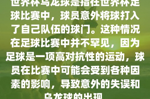 世界杯乌龙球是指在世界杯足球比赛中，球员意外将球打入了自己队伍的球门。这种情况在足球比赛中并不罕见，因为足球是一项高对抗性的运动，球员在比赛中可能会受到各种因素的影响，导致意外的失误和乌龙球的出现。