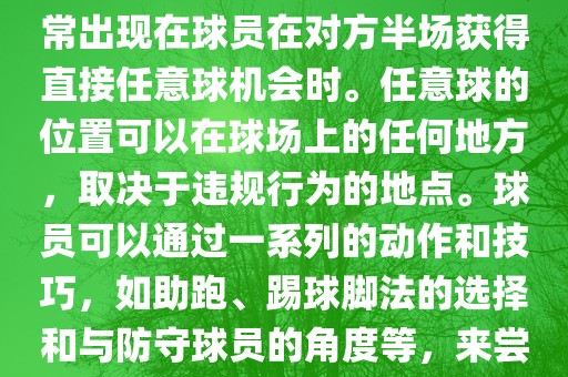 世界杯中的任意球是一种在足球比赛中常见的得分手段,通常出现在球员在对方半场获得直接任意球机会时。任意球的位置可以在球场上的任何地方,取决于违规行为的地点。球员可以通过一系列的动作和技巧,如助跑、踢球脚法的选择和与防守球员的角度等,来尝试将球直接踢入对方球门,从而得分。