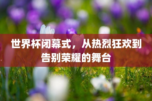 世界杯闭幕式,从热烈狂欢到告别荣耀的舞台