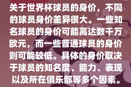 关于世界杯球员的身价，不同的球员身价差异很大。一些知名球员的身价可能高达数千万欧元，而一些普通球员的身价则可能较低。具体的身价取决于球员的知名度、能力、表现以及所在俱乐部等多个因素。
