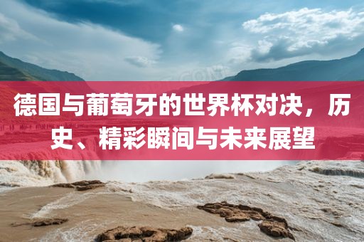 德国与葡萄牙的世界杯对决,历史、精彩瞬间与未来展望