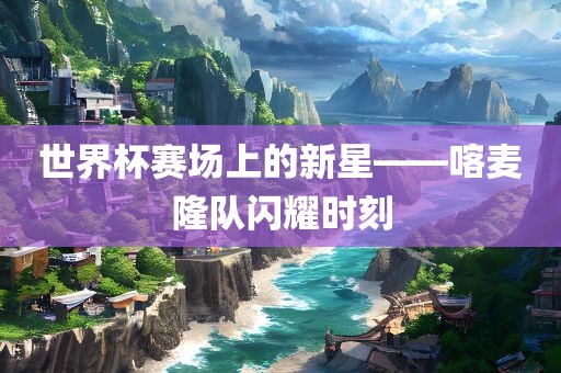 世界杯赛场上的新星——喀麦隆队闪耀时刻