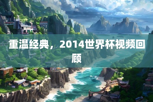 重温经典,2014世界杯视频回顾