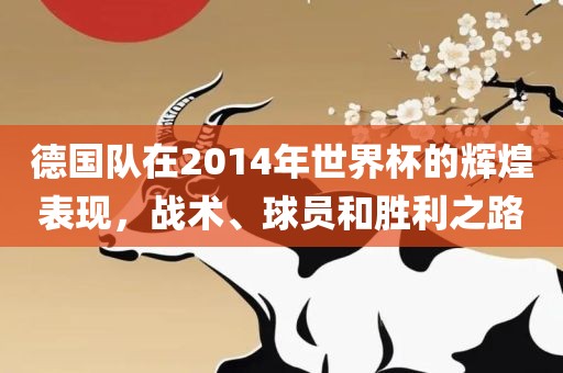 德国队在2014年世界杯的辉煌表现,战术、球员和胜利之路