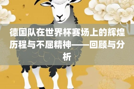 德国队在世界杯赛场上的辉煌历程与不屈精神——回顾与分析
