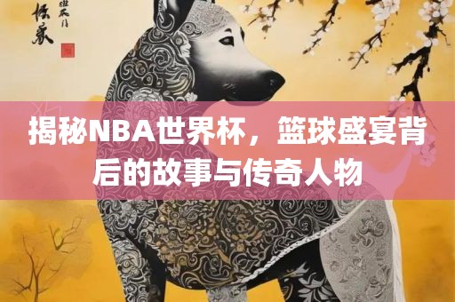 揭秘NBA世界杯，篮球盛宴背后的故事与传奇人物