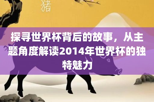 探寻世界杯背后的故事，从主题角度解读2014年世界杯的独特魅力