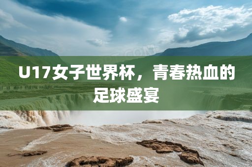 U17女子世界杯，青春热血的足球盛宴