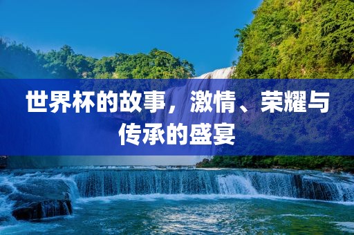 世界杯的故事，激情、荣耀与传承的盛宴