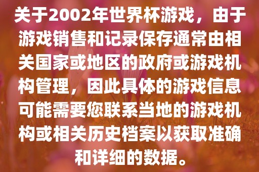 关于2002年世界杯游戏,由于游戏销售和记录保存通常由相关国家或地区的政府或游戏机构管理,因此具体的游戏信息可能需要您联系当地的游戏机构或相关历史档案以获取准确和详细的数据。