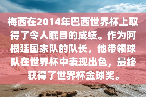 梅西在2014年巴西世界杯上取得了令人瞩目的成绩。作为阿根廷国家队的队长，他带领球队在世界杯中表现出色，最终获得了世界杯金球奖。