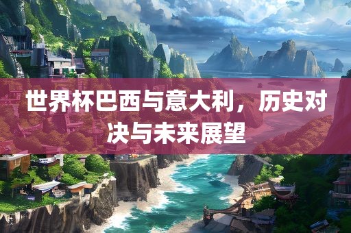 世界杯巴西与意大利，历史对决与未来展望