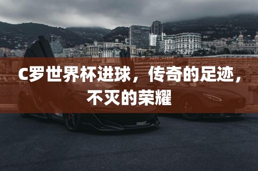 C罗世界杯进球，传奇的足迹，不灭的荣耀