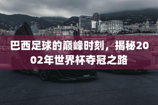 巴西足球的巅峰时刻，揭秘2002年世界杯夺冠之路