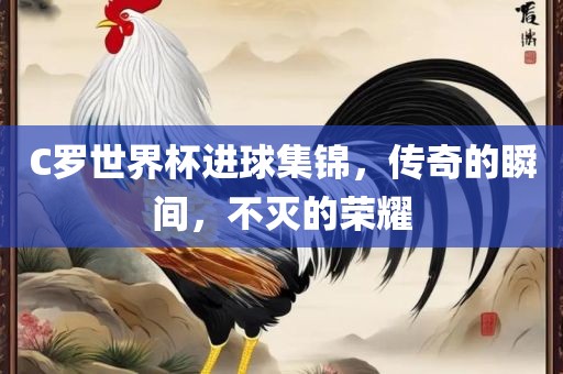 C罗世界杯进球集锦，传奇的瞬间，不灭的荣耀