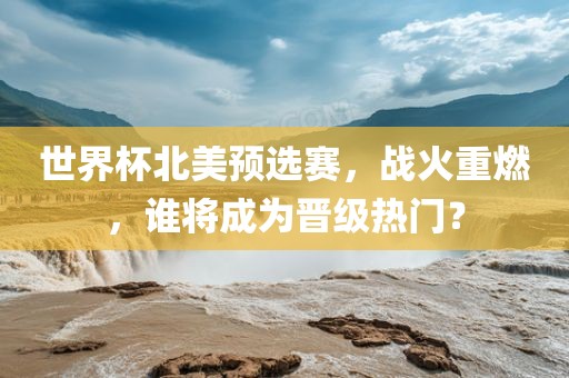 世界杯北美预选赛，战火重燃，谁将成为晋级热门？