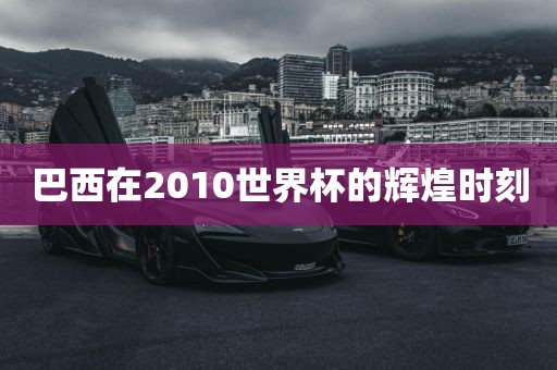 巴西在2010世界杯的辉煌时刻