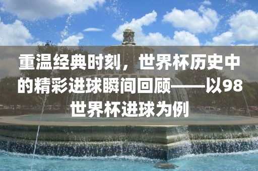 重温经典时刻，世界杯历史中的精彩进球瞬间回顾——以98世界杯进球为例