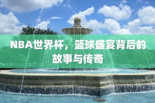 NBA世界杯，篮球盛宴背后的故事与传奇