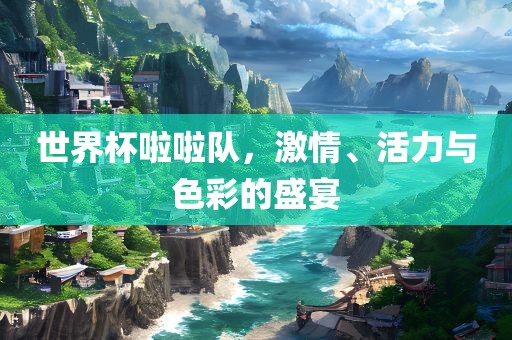 世界杯啦啦队，激情、活力与色彩的盛宴