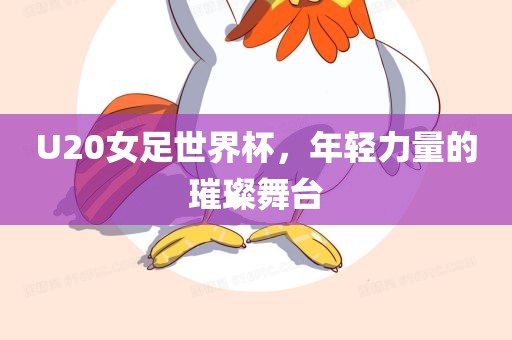 U20女足世界杯,年轻力量的璀璨舞台