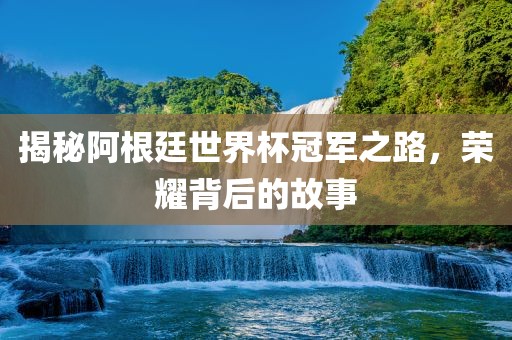 揭秘阿根廷世界杯冠军之路，荣耀背后的故事