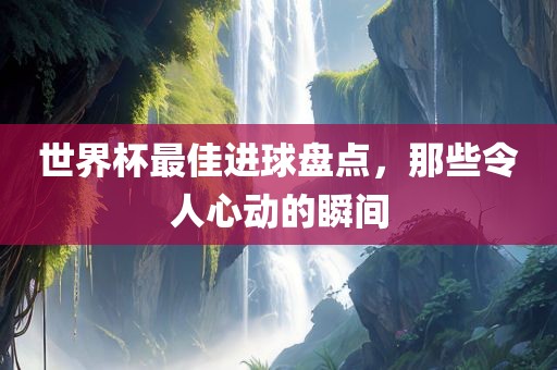 世界杯最佳进球盘点，那些令人心动的瞬间