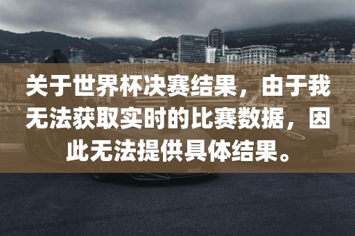关于世界杯决赛结果，由于我无法获取实时的比赛数据，因此无法提供具体结果。