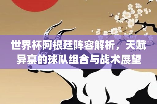 世界杯阿根廷阵容解析,天赋异禀的球队组合与战术展望