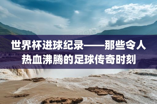 世界杯进球纪录——那些令人热血沸腾的足球传奇时刻