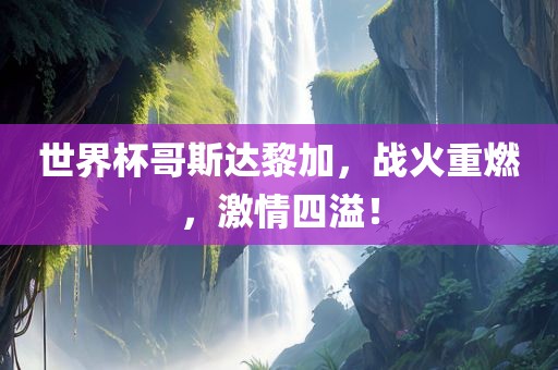 世界杯哥斯达黎加，战火重燃，激情四溢！