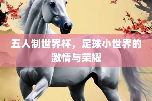 五人制世界杯，足球小世界的激情与荣耀