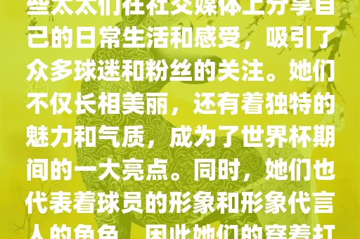 世界杯太太团是指参与世界杯的球队中球员的妻子们组成的团体。这些太太们在世界杯期间备受关注,她们的出现也为比赛增添了不少色彩和看点。这些太太们在社交媒体上分享自己的日常生活和感受,吸引了众多球迷和粉丝的关注。她们不仅长相美丽,还有着独特的魅力和气质,成为了世界杯期间的一大亮点。同时,她们也代表着球员的形象和形象代言人的角色,因此她们的穿着打扮和言行举止备受关注。总之,世界杯太太团是世界杯期间不可或缺的一部分,她们的出现也为球迷们带来了更多的观赏乐趣。