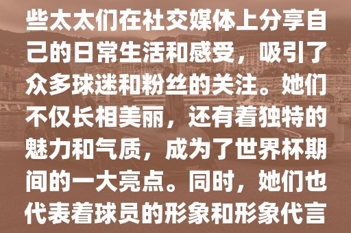 世界杯太太团是指参与世界杯的球队中球员的妻子们组成的团体。这些太太们在世界杯期间备受关注,她们的出现也为比赛增添了不少色彩和看点。这些太太们在社交媒体上分享自己的日常生活和感受,吸引了众多球迷和粉丝的关注。她们不仅长相美丽,还有着独特的魅力和气质,成为了世界杯期间的一大亮点。同时,她们也代表着球员的形象和形象代言人的角色,因此她们的穿着打扮和言行举止备受关注。总之,世界杯太太团是世界杯期间不可或缺的一部分,她们的存在让比赛更加有趣和吸引人。
