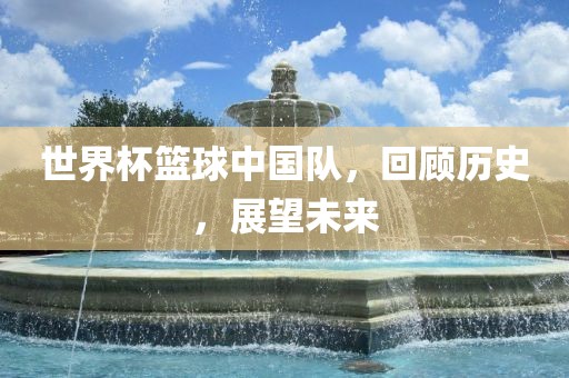 世界杯篮球中国队，回顾历史，展望未来
