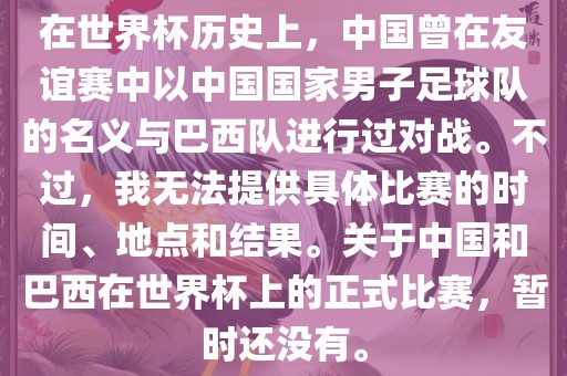 在世界杯历史上，中国曾在友谊赛中以中国国家男子足球队的名义与巴西队进行过对战。不过，我无法提供具体比赛的时间、地点和结果。关于中国和巴西在世界杯上的正式比赛，暂时还没有。