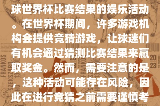 世界杯竞猜游戏是一种基于足球世界杯比赛结果的娱乐活动。在世界杯期间，许多游戏机构会提供竞猜游戏，让球迷们有机会通过猜测比赛结果来赢取奖金。然而，需要注意的是，这种活动可能存在风险，因此在进行竞猜之前需要谨慎考虑。