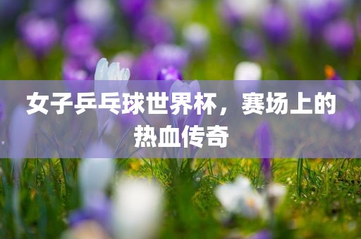 女子乒乓球世界杯，赛场上的热血传奇