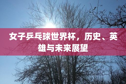 女子乒乓球世界杯，历史、英雄与未来展望