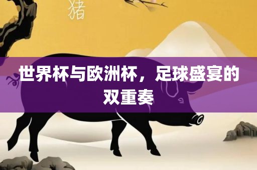 世界杯与欧洲杯，足球盛宴的双重奏