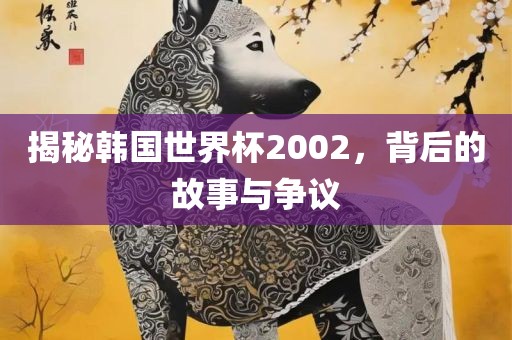 揭秘韩国世界杯2002，背后的故事与争议