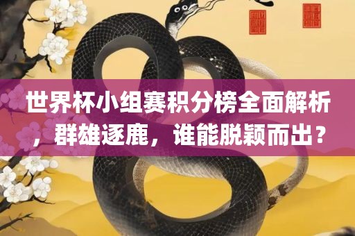 世界杯小组赛积分榜全面解析，群雄逐鹿，谁能脱颖而出？