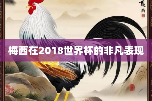 梅西在2018世界杯的非凡表现